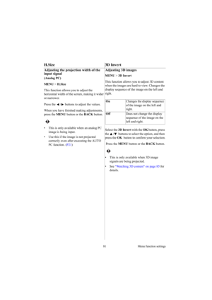 Page 8181 Menu function settings
H.Size 3D Invert
Adjusting the projection width of the 
input signal
(Analog PC) 
MENU > H.Size 
This function allows you to adjust the 
horizontal width of the screen, making it wider 
or narrower.
Press the  /  buttons to adjust the values.
When you have finished making adjustments, 
press the MENU button or the BACK button.
 
•  This is only available when an analog PC 
image is being input.
•  Use this if the image is not projected 
correctly even after executing the AUTO...