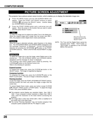 Page 2828
COMPUTER MODE
PICTURE SCREEN ADJUSTMENT
This projector has a picture screen resize function, which enables you to display the desirable image size.
Press the MENU button and the ON-SCREEN MENU will
appear.  Press the POINT LEFT/RIGHT buttons to select
SCREEN  and press the SELECT button.  Another dialog
box SCREEN MENU will appear.
To adjust the image size or pan the image, select Digital zoom in the
dialog box.  The ON-SCREEN MENU and SCREEN MENU
disappears and the message “D. Zoom” is displayed....