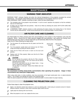 Page 3535
APPENDIX
CLEANING THE PROJECTION LENS
Apply a non-abrasive camera lens cleaner to a soft, dry cleaning cloth.  Avoid using an excessive amount of cleaner.
Abrasive cleaners, solvents or other harsh chemicals might scratch the lens.
When the projector is not in use, replace the lens cover.
1
3
Lightly wipe the cleaning cloth over the lens.2
Follow these steps to clean the projection lens:
MAINTENANCE
WARNING TEMP. INDICATOR
WARNING TEMP. Indicator flashes red when the internal temperature of the...