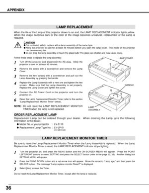 Page 3636
APPENDIX
LAMP REPLACEMENT
When the life of the Lamp of this projector draws to an end, the LAMP REPLACEMENT indicator lights yellow.
When the image becomes dark or the color of the image becomes unnatural, replacement of the Lamp is
required.
Turn off the projector and disconnect the AC plug.  Allow the
projector to cool for at least 45 minutes.
Remove the two screws with a screwdriver and pull out the
Lamp Assembly by grasping the handle.
1
3
LAMP REPLACEMENT MONITOR TIMER
Replace the Lamp Assembly...