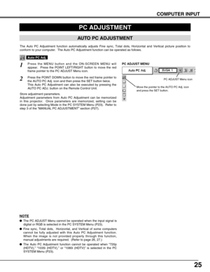 Page 2525
COMPUTER INPUT
PC ADJUSTMENT
AUTO PC ADJUSTMENT
The Auto PC Adjustment function automatically adjusts Fine sync, Total dots, Horizontal and Vertical picture position to
conform to your computer.  The Auto PC Adjustment function can be operated as follows.
Press the MENU button and the ON-SCREEN MENU will
appear.  Press the POINT LEFT/RIGHT button to move the red
frame pointer to the PC ADJUST Menu icon.1
2Press the POINT DOWN button to move the red frame pointer to
the AUTO PC Adj. icon and then press...