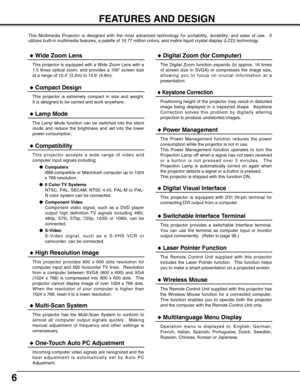 Page 66
FEATURES AND DESIGN
This Multimedia Projector is designed with the most advanced technology for portability, durability, and ease of use.  It
utilizes built-in multimedia features, a palette of 16.77 million colors, and matrix liquid crystal display (LCD) technology.
Compatibility
This projector accepts a wide range of video and
computer input signals including;
Computers
IBM-compatible or Macintosh computer up to 1024
x 768 resolution.
6 Color TV Systems
NTSC, PAL, SECAM, NTSC 4.43, PAL-M or PAL-
N...