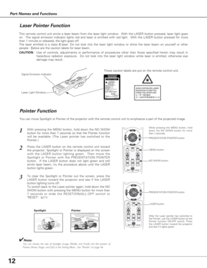 Page 1212
Part Names and Functions
Spotlight
Pointer Function
Pointer
✔Note:You can choose the size of Spotlight (Large, Middle, and Small) and the pattern of
Pointer (Arrow, Finger, and Dot) in the Setting Menu.  See “Pointer” on page 46.
This remote control unit emits a laser beam from the laser light window.  With the LASER button pressed, laser light goes
on.  The signal emission indicator lights red and laser is emitted with red light.  With the LASER button pressed for more
than 1 minute or released, the...