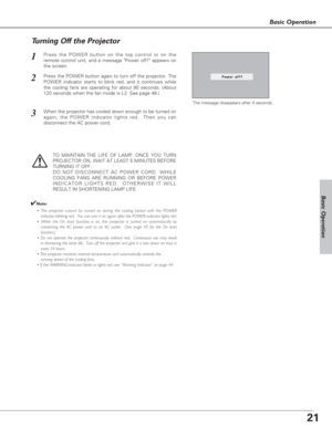 Page 2121
Basic Operation
Basic Operation
Press the POWER button on the top control or on the
remote control unit, and a message Power off? appears on
the screen.  
Press the POWER button again to turn off the projector. The
POWER indicator starts to blink red, and it continues while
the cooling fans are operating for about 90 seconds. (About
120 seconds when the fan mode is L2. See page 48.)   
1
2
TO MAINTAIN THE LIFE OF LAMP, ONCE YOU TURN
PROJECTOR ON, WAIT AT LEAST 5 MINUTES BEFORE
TURNING IT OFF.
DO NOT...