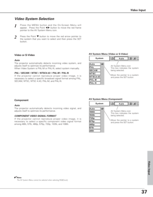 Page 3737
Video Input
Press the MENU button and the On-Screen Menu will
appear.  Press the Point 
7 8button to move the red frame
pointer to the AV System Menu icon.1
Video System Selection
AV System Menu (Video or S-Video)
AV System Menu (Component)
Press the Point d dbutton to move the red arrow pointer to
the system that you want to select and then press the SET
button.2
If the projector cannot reproduce proper video image, it is
necessary to select a specific broadcast signal format among PAL,
SECAM, NTSC,...