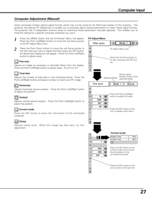 Page 2727
Computer Input
Some computers employ special signal formats which may not be tuned by the Multi-scan system of this projector.  This
projector has Manual PC Adjustment to enable you to precisely adjust several parameters to match those signal formats.
The projector has 5 independent memory areas to memorize those parameters manually adjusted.  This enables you to
recall the setting for a specific computer whenever you use it. 
Press the MENU button and the On-Screen Menu will appear.
Press the Point...