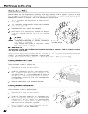 Page 4242
Maintenance and Cleaning
Disconnect the AC power cord before cleaning.
When the projector is not in use, replace the lens cover.
1
3
2
Follow these steps to clean the projection lens.
Air Filter
Pull up and remove.
Turn off the projector, and disconnect the AC power cord from
the AC outlet.
Turn the projector upside down and remove the air filters by
pulling the latches upward.
1
2
Air filters prevent dust from accumulating on the surface of the optical elements inside the projector.  Should the air...