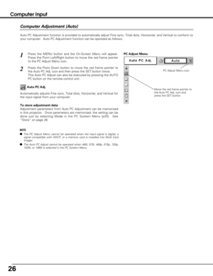 Page 2626
Computer Input
Auto PC Adjustment function is provided to automatically adjust Fine sync, Total dots, Horizontal, and Vertical to conform to
your computer.  Auto PC Adjustment function can be operated as follows.
Press the MENU button and the On-Screen Menu will appear.
Press the Point Left/Right button to move the red frame pointer
to the PC Adjust Menu icon.1
2Press the Point Down button to move the red frame pointer to
the Auto PC Adj. icon and then press the SET button twice.
This Auto PC Adjust...