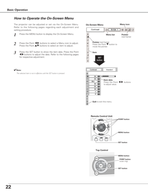 Page 2222
Basic Operation
INPUT
LA
MENU
 AUTO
  SET
SETVOL VOL
+ -
Top Control
Menu bar Pointer
(red frame) Menu icon
Item data
Press the Point 
7 8buttons
to adjust value.
SET
button
Pointer (red frame)
Press the Point dbutton to
move the pointer.
Item
How to Operate the On-Screen Menu
MENU button
SET buttonPOINT button
(outer ring)
On-Screen Menu
Quit to exit this menu.
The projector can be adjusted or set via the On-Screen Menu.
Refer to the following pages regarding each adjustment and
setting procedure....