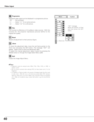 Page 4040
Video Input
To store the adjustment data, move the red frame pointer to the
Store icon and press the SET button. The message “OK?” will
appear.  Select [Yes] to store the adjustment data.
To select this manual adjustment, select Custom by pressing the
IMAGE button or through the Image Select Menu (p38).
“OK?” message
Move the pointer to [Yes]
and then press the SET
button.
Resets all adjustment to their previous figure.
Reset
Store
Closes the Image Adjust Menu.
Quit
Interlaced video signal can be...