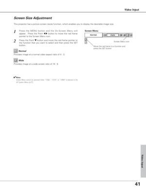 Page 4141
Video Input
This projector has a picture screen resize function, which enables you to display the desirable image size.
Press the MENU button and the On-Screen Menu will
appear.  Press the Point 
7 8button to move the red frame
pointer to the Screen Menu icon.
Press the Point d dbutton and move the red frame pointer to
the function that you want to select and then press the SET
button.
1
2
Move the red frame to a function and
press the SET button.
Screen Menu
Screen Menu icon
Provides image at a wide...