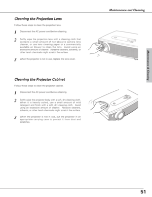 Page 5151
Maintenance & Cleaning
Maintenance and Cleaning
Disconnect the AC power cord before cleaning.
When the projector is not in use, replace the lens cover.
1
3
2
Follow these steps to clean the projection lens.
Cleaning the Projector Cabinet
Disconnect the AC power cord before cleaning.1
Softly wipe the projector body with a soft, dry cleaning cloth.
When it is heavily soiled, use a small amount of mild
detergent and finish with a soft, dry cleaning cloth.  Avoid
using an excessive amount of cleaner....