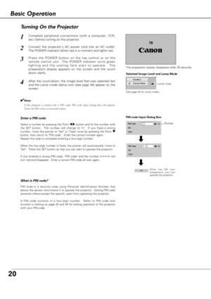 Page 2020
Connect the projectors AC power cord into an AC outlet.
The POWER indicator blinks red in a moment and lights red.
Press the POWER button on the top control or on the
remote control unit.  The POWER indicator turns green
lighting and the cooling fans start to operate.  The
preparation display appears on the screen and the count
down starts. 
2
3
1
16
The preparation display disappears after 30 seconds.
4After the count-down, the image level that was selected last
and the Lamp mode status icon (see...