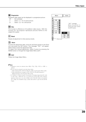 Page 3939
Vdeo put
Video Input
Resets all adjustment to their previous levels.
Reset
Store
Closes the Image Adjust Menu.
Quit
Interlaced video signal can be displayed in a progressive picture.
Off  . . . .Not activated.
L1  . . . . .Select “L1” for an active picture.
L2  . . . . .Select “L2” for a still picture.Progressive
This function is effective on 3:2 pulldown video source.  With this
function On, the projector reproduces pictures faithful to the
original film quality.
Film
✔Note:
• Progressive cannot be...