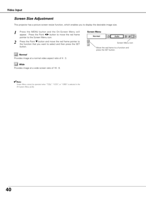 Page 4040
Video Input
This projector has a picture screen resize function, which enables you to display the desirable image size.
Press the MENU button and the On-Screen Menu will
appear.  Press the Point 
7 8button to move the red frame
pointer to the Screen Menu icon.
Press the Point d dbutton and move the red frame pointer to
the function that you want to select and then press the SET
button.
1
2
Move the red frame to a function and
press the SET button.
Screen Menu
Screen Menu icon
Provides image at a wide...