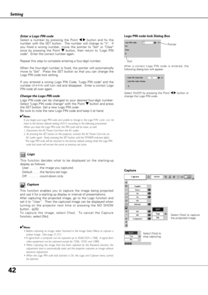 Page 4242
Setting
Capture
This function enables you to capture the image being projected
and use it for a starting-up display or interval of presentations.  
After capturing the projected image, go to the Logo function and
set it to “User”.  Then the captured image can be displayed when
turning on the projector next time or pressing the NO SHOW
button.  (p25) 
To capture the image, select [Yes].  To cancel the Capture
function, select [No].  
✔Note:
• Before capturing an image, select Standard in the Image...