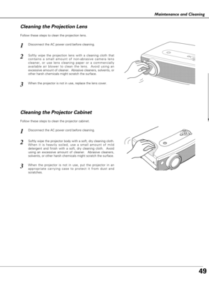 Page 4949
Maintenance and Cleaning
Disconnect the AC power cord before cleaning.
When the projector is not in use, replace the lens cover.
1
3
2
Follow these steps to clean the projection lens.
Cleaning the Projector Cabinet
Disconnect the AC power cord before cleaning.1
Softly wipe the projector body with a soft, dry cleaning cloth.
When it is heavily soiled, use a small amount of mild
detergent and finish with a soft, dry cleaning cloth.  Avoid
using an excessive amount of cleaner.  Abrasive cleaners,...