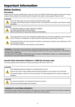 Page 2i
Important Information
Safety Cautions
Precautions
Please read this manual carefully before using your Canon LV-7245/LV-7240/LV-X5 projector and keep the manual
handy for future reference. Your serial number is located on the bottom of your projector. Record it here:
CAUTION
To turn off main power, be sure to remove the plug from power outlet.
The power outlet socket should be installed as near to the equipment as possible, and should be easily
accessible.
CAUTION
TO PREVENT SHOCK, DO NOT OPEN THE...