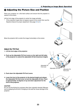 Page 3123
3. Projecting an Image (Basic Operation)
Place your projector on a flat level surface and ensure that the projector is
square to the screen.
Lift the front edge of the projector to center the image vertically.
*If the projected image does not appear square to the screen then use the
Keystone feature for proper adjustment. See page 25 to 26.
 Adjusting the Picture Size and Position
AC IN
ZOOMFOCUS
A
C
 
I
N
ZOOMF
O
C
U
S
Adjust the Tilt Foot
1. Lift the front edge of the projector.
2. Push up the...