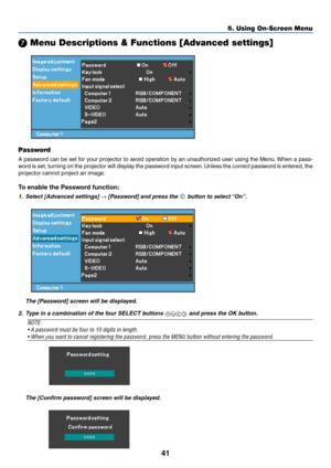 Page 4941
5. Using On-Screen Menu
 Menu Descriptions & Functions [Advanced settings]
Password
A password can be set for your projector to avoid operation by an unauthorized user using the Menu. When a pass-
word is set, turning on the projector will display the password input screen. Unless the correct password is entered, the
projector cannot project an image.
To enable the Password function:
1. Select [Advanced settings] → [Password] and press the  button to select “On”.
The [Password] screen will be...