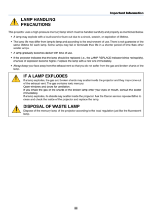 Page 4iii
Important Information
LAMP HANDLING
PRECAUTIONS
This projector uses a high-pressure mercury lamp which must be handled carefully and properly as mentioned below.
•A lamp may explode with a loud sound or burn out due to a shock, scratch, or expiration of lifetime.
•The lamp life may differ from lamp to lamp and according to the environment of use. There is not guarantee of the
same lifetime for each lamp. Some lamps may fail or terminate their life in a shorter period of time than other
similar...
