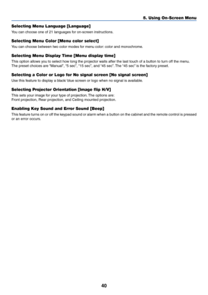 Page 4840
5. Using On-Screen Menu
Selecting Menu Language [Language]
You can choose one of 21 languages for on-screen instructions.
Selecting Menu Color [Menu color select]
You can choose between two color modes for menu color: color and monochrome.
Selecting Menu Display Time [Menu display time]
This option allows you to select how long the projector waits after the last touch of a button to turn off the menu.
The preset choices are “Manual”, “5 sec”, “15 sec”, and “45 sec”. The “45 sec” is the factory...