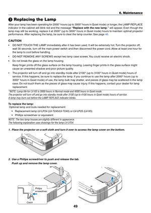 Page 5749
 Replacing the Lamp
After your lamp has been operating for 2000* hours (up to 3000* hours in Quiet mode) or longer, the LAMP REPLACE
indicator in the cabinet will blink red and the message “Replace with the new lamp.” will appear. Even though the
lamp may still be working, replace it at 2000* (up to 3000* hours in Quiet mode) hours to maintain optimal projector
performance. After replacing the lamp, be sure to clear the lamp counter. See page 46.
CAUTION
•DO NOT TOUCH THE LAMP immediately after it...