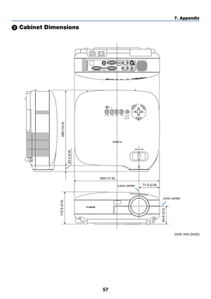 Page 6557
7. Appendix
 Cabinet Dimensions
112.5 (4.4)
260 (10.2)
20.3 (0.8)
64.6 (2.5)
294 (11.6)
71.5 (2.8)
AC IN
VIDEO INL   AUDIO IN   R
S-VIDEO IN
ANALOG IN-1
ANALOG IN-2
AUDIO OUTL   AUDIO IN   R
MONO MONO
SERVICE PORTAUDIO IN
POWERVIDEO S-VIDEOCOMPUTER-1 COMPUTER-2WARNINGLAMP REPLACE
AUTO PC
VOL-VOL+
ZOOM
FOCUS
Lens center
Lens center
Unit: mm (inch) 