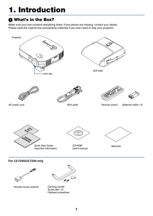 Page 91
 Whats in the Box?
Make sure your box contains everything listed. If any pieces are missing, contact your dealer.
Please save the original box and packing materials if you ever need to ship your projector.
ZOOM
P
O
W
E
RVIDEO
S-V
ID
EOCOMPUTER-1 COMPUTER-2
WARNINGLAMP REPLACE
A
U
TO
 PC
V
O
L-V
O
L+
Z
O
O
M
F
O
C
U
S
Projector
Lens cap
AC power cord VGA cableSoft case
Quick
Start
Guide
Important
Information
CD-ROM
User’s manual Quick Start Guide
Important Information
1. Introduction
For...