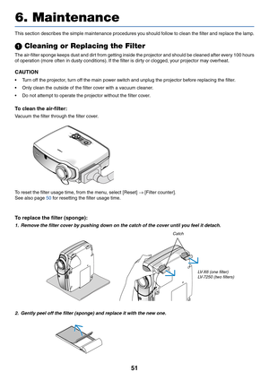 Page 6051
6. Maintenance
M
E
N
U
B
A
C
KKEYSTONE
WARNINGPOWERA
U
T
O
 
P
CIN
P
U
TLA
M
P
-+VOLVOL
This section describes the simple maintenance procedures you should follow to clean the filter and replace the lamp.
 Cleaning or Replacing the Filter
The air-filter sponge keeps dust and dirt from getting inside the projector and should be cleaned after every 100 hours
of operation (more often in dusty conditions). If the filter is dirty or clogged, your projector may overheat.
CAUTION
•Turn off the projector,...