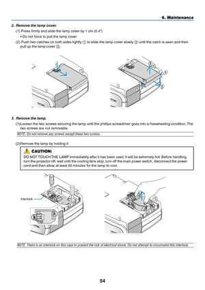 Page 6354
6. Maintenance
Interlock
3. Remove the lamp.
(1)Loosen the two screws securing the lamp until the phillips screwdriver goes into a freewheeling condition. The
two screws are not removable.
NOTE: Do not remove any screws except these two screws.
(2)Remove the lamp by holding it.
NOTE: There is an interlock on this case to prevent the risk of electrical shock. Do not attempt to circumvent this interlock.
1
1
2
3
2. Remove the lamp cover.
(1) Press firmly and slide the lamp cover by 1 cm (0.4”)
• Do not...