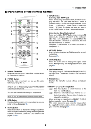 Page 178
1. Introduction
 Part Names of the Remote Control
1. Infrared Transmitter
Direct the remote control toward the remote sensor
on the projector cabinet.
2. POWER Button When the main power is on, you can use this button
to turn your projector on.
NOTE: To turn on the projector, press and hold the POWER
button for about 1 second.
You can use this button to turn your projector off.
NOTE: To turn off the projector, press this button twice.
3. INFO. Button
Provides the information on the current signal and...