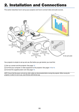 Page 2011
This section describes how to set up your projector and how to connect video and audio sources.
2. Installation and Connections
Your projector is simple to set up and use. But before you get started, you must first:

  Set up a screen and the projector. See page 
12 .
  Connect your computer or video equipment to the projector. See pages 
14  to  18 .
\f  Connect the supplied power cord. See page 
19 .
NOTE: Ensure that the power cord and any other cables are disconnected before moving the projector....