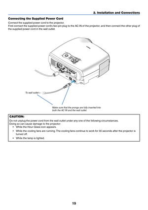 Page 2819
2. Installation and Connections
MEN U
BA CK
W
AR NINGPOWERAUTO PCINPU T
VO L-VOL+
LAMP
L  AUDIO IN  RANALOG IN -
1 ANALOG IN-
2AUDIO OUTL  AUDIO IN  R
SERVICE PORT AUDIO IN
M
ONO
M O
NOV
ID
EO
 IN
S -
V ID
EO
IN
Connecting the Supplied Power Cord
Connect the supplied power cord to the projector.
First connect the supplied power cords two-pin plug to the AC IN of the projector, and then connect the other plug of
the supplied power cord in the wall outlet.
Make sure that the prongs are fully inserted...