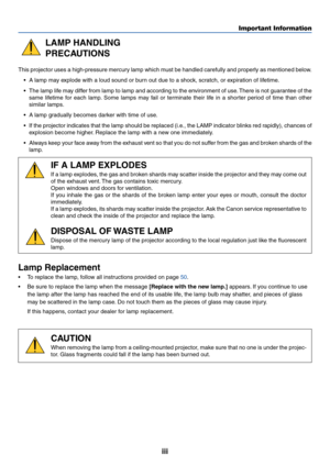 Page 4iii
Important Information
LAMP HANDLING
PRECAUTIONS
This projector uses a high-pressure mercury lamp which must be handled carefully and properly as mentioned below.•A  lamp may explode with a loud sound or burn out due to a shock, scratch, or expiration of lifetime.
• The lamp life may differ from lamp to lamp and according to the environment of use. There is not guarantee of the
same lifetime for each lamp. Some lamps may fail or terminate their life in a shorter period of time than other
similar...
