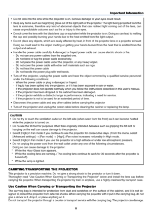 Page 6v
Important Information
•Do not look into the lens while the projector is on. Serious damage to your eyes could result.
•K eep any items such as magnifying glass out of the light path of the proj\
ector. The light being projected from the
lens is extensive, therefore any kind of abnormal objects that can redirect light coming out of the lens, can
cause unpredictable outcome such as fire or injury to the eyes.
• Do not cover the lens with the black lens cap or equivalent while the projector is on. Doing...