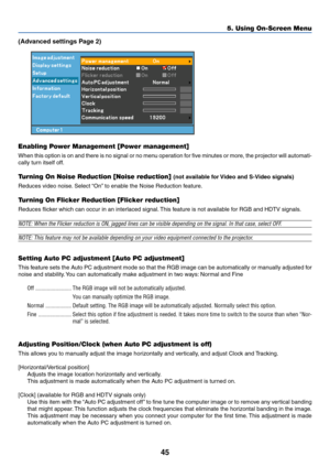 Page 5445
5. Using On-Screen Menu
(Advanced settings Page 2)
Enabling Power Management [Power management]
When this option is on and there is no signal or no menu operation for five minutes or more, the projector will automati-
cally turn itself off.
Tu rning On Noise Reduction [Noise reduction] (not available for Video and S-Video signals)
Reduces video noise. Select “On” to enable the Noise Reduction feature.
Tu rning On Flicker Reduction [Flicker reduction]
Reduces flicker which can occur in an interlaced...