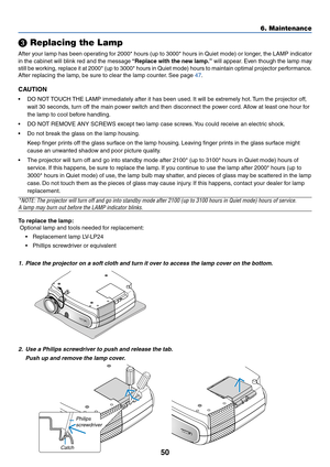 Page 5950
 Replacing the Lamp
After your lamp has been operating for 2000* hours (up to 3000* hours in Quiet mode) or longer, the LAMP indicator
in the cabinet will blink red and the message  “ Replace with the new lamp.”  will appear. Even though the lamp may
still be working, replace it at 2000* (up to 3000* hours in Quiet mode) hours to\
 maintain optimal projector performance.
After replacing the lamp, be sure to clear the lamp counter. See page 
47 .
CAUTION
•DO NOT TOUCH THE LAMP immediately after it has...