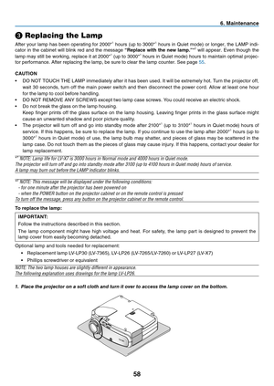 Page 67
58
6. Maintenance
❸ Replacing the Lamp
After your lamp has been operating for 2000*1 hours (up to 3000*1 hours in Quiet mode) or longer, the LAMP indi-
cator  in  the  cabinet  will  blink  red  and  the  message  “Replace  with  the  new  lamp.”*2  will  appear.  Even  though  the 
lamp may still be working, replace it at 2000*1 (up to 3000*1 hours in Quiet mode) hours to maintain optimal projec-
tor performance. After replacing the lamp, be sure to clear the lamp counter. See page 55.
CAUTION
• DO NOT...