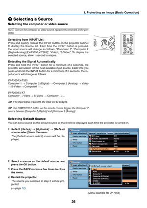 Page 35
26
3. Projecting an Image (Basic Operation)
❷ Selecting a Source
Selecting the computer or video source
MENU
BACK
KEYSTONE
WARNING
    POWER 
AUTO PC
INPUT
VOL-VOL+
LAMP
POWER
BACK
INPUTIMAGE
ASPECT
INFO.
MENUNO SHOW
AUTO PC
NOTE: Turn on the computer or video source equipment connected to the pro-
jector.
Selecting from INPUT List
Press  and  quickly  release  the  INPUT  button  on  the  projector  cabinet 
to  display  the  Source  list.  Each  time  the  INPUT  button  is  pressed, 
the  input...