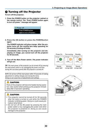 Page 41
32
❼ Turning off the Projector
To turn off the projector:
3. Projecting an Image (Basic Operation)
MENU
BACK
KEYSTONE
WARNING    POWER 
AUTO PC
INPUT
VOL-VOL+
LAMP
POWER
INPUTIMAGE
ASPECT
INFO.
MENUNO SHOW
AUTO PC1.	 Press	the	POWER	 button	on	the	 projector	 cabinet	or	
the	 remote	 control.	 The	“Push	 POWER	 button	again	
to	turn	off	power.”	message	will	appear.
WARNING
LAMP
    WARNING
LAMP
WARNING
LAMP
        
Power OnFan runningStandby
Steady green lightBlinking orange lightSteady orange light...