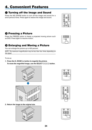 Page 43
3
POWER
BACK
INPUTIMAGE
ASPECT
INFO.
MENUNO SHOW
AUTO PC
4. Convenient Features
❶ Turning off the Image and Sound
Press  the  NO  SHOW  button  to  turn  off  the  image  and  sound  for  a 
short period of time. Press again to restore the image and sound.
POWER
BACK
INPUTIMAGE
ASPECT
INFO.
MENUNO SHOW
AUTO PC
❷ Freezing a Picture
Press  the  FREEZE  button  to  freeze  a  projected  moving  picture  such 
as DVD. Press again to resume motion.
❸ Enlarging and Moving a Picture
POWER...