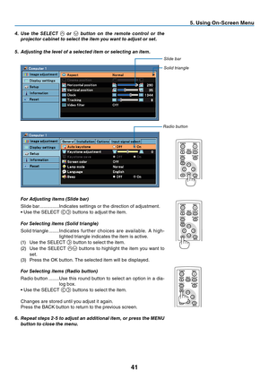 Page 50

5. Using On-Screen Menu
POWER
BACK
INPUTIMAGE
ASPECT
INFO.
MENU
NO SHOW
AUTO PC
POWER
BACK
INPUTIMAGE
ASPECT
INFO.
MENUNO SHOW
AUTO PC
POWER
BACK
INPUTIMAGE
ASPECT
INFO.
MENUNO SHOW
AUTO PC
4.	 Use	the	SELECT		or		button	 on	the	 remote	 control	 or	the	
projector	cabinet	to	select	the	item	you	want	to	adjust	or	set.
5.	 Adjusting	the	level	of	a	selected	item	or	selecting	an	item.
	 For	Adjusting	items	(Slide	bar)
Slide bar  ...............Indicates settings or the direction of adjustment.
•...