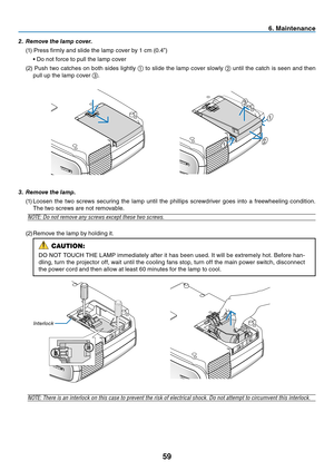 Page 68
59
6. Maintenance
interlock
3.	 Remove	the	lamp.
(1) Loosen  the  two  screws  securing  the  lamp  until  the  phillips  screwdriver  goes  into  a  freewheeling  condition. 
The two screws are not removable.
NOTE: Do not remove any screws except these two screws.
(2)  Remove the lamp by holding it.
NOTE: There is an interlock on this case to prevent the risk of electrical shock. Do not attempt to circumvent this interlock.
1
1
2
3
2.	 Remove	the	lamp	cover.
(1) Press firmly and slide the lamp cover by...