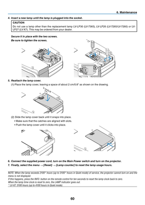 Page 69
60
6. Maintenance
6.	 Connect	the	supplied	power	cord,	turn	on	the	Main	Power	switch	and	turn	on	the	projector.
7.	 Finally,	select	the	menu	
→	[Reset]	→	[Lamp	counter]	to	reset	the	lamp	usage	hours.
NOTE: When the lamp exceeds 2100* hours (up to 3100* hours in Quiet mode) of service, the projector cannot turn on and the 
menu is not displayed. 
If this happens, press the INFO. button on the remote control for ten seconds to reset the lamp clock back to zero. 
When the lamp time clock is reset to zero,...