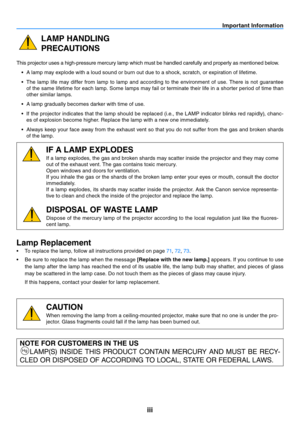 Page 4iii
Important Information
LAMP HANDLING
PRECAUTIONS
This projector uses a high-pressure mercury lamp which must be handled carefully and properly as mentioned below.•	 A	lamp	may	explode	with	a	loud	sound	or	burn	out	due	to	a	shock,	scratch,	or	expiration	of	lifetime.
•	 The	 lamp	life	may	 differ	 from	lamp	 to	lamp	 and	according	 to	the	 environment	 of	use.	 There	 is	not	 guarantee	
of the same lifetime for each lamp. Some lamps may fail or terminate their life in a shorter period of time than...