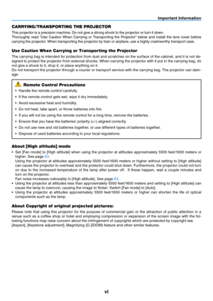 Page 7vi
Important Information
CARRYING/TRANSPORTING THE PROJECTOR
This projector is a precision machine. Do not give a strong shock to the projector or turn it down.
Thoroughly  read  "Use  Caution  When  Carrying  or  Transporting  the  Projector"  below  and  install  the  lens  cover  before 
carrying the projector. When transporting the projector by train or airplane, use a highly crashworthy transport case.
Use Caution When Carrying or Transporting the Projector
The carrying bag is intended for...