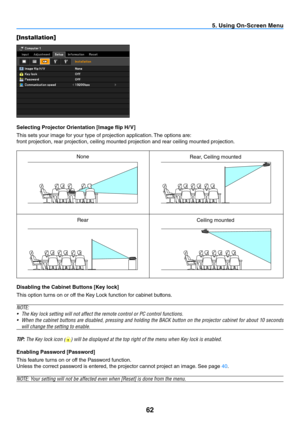 Page 7162
5. Using On-Screen Menu
[Installation]
Selecting Projector Orientation [Image flip H/ V]
This sets your image for your type of projection application. The options are:
front projection, rear projection, ceiling mounted projection and rear ceiling mounted projection.
Disabling the Cabinet Buttons [Key lock]
This option turns on or off the Key Lock function for cabinet buttons.
N OTE:
•	 The	Key	lock	setting	will	not	affect	the	remote	control	or	PC	control	functions.
•	 When	 the	cabinet	 buttons	 are...