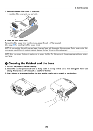 Page 7970
6. Maintenance
 Cleaning the Cabinet and the Lens
1. 
Turn off the projector before cleaning.
2.  Clean  the  cabinet  periodically  with  a  damp  cloth.  If  heavily  soiled,  use  a  mild  detergent.  Never  use 
strong detergents or solvents such as alcohol or thinner.
3.  Use a blower or lens paper to clean the lens, and be careful not to scratch or mar the lens.
3. 
Reinstall the new filter cover (2 locations).
  •  insert the fi lter cover until you feel click.
4.  Clear the filter hours...