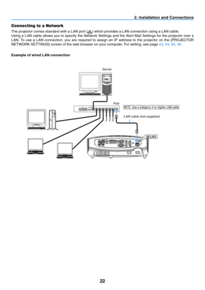 Page 3122
LAN
2. Installation and Connections
Connecting to a Network
The projector comes standard with a LAN port () which provides a LAN connection using a LAN cable. 
Using a LAN cable allows you to specify the Network Settings and the Alert Mail Settings for the projector over a 
LAN.	 To	use	 a	LAN	 connection,	 you	are	required	 to	assign	 an	IP	address	 to	the	 projector	 on	the	 [PROJECTOR	
NETWORK	SETTINGS]	screen	of	the	web	browser	on	your	computer.	For	setting,	see	page	43 , 44, 45 , 46.
Example of...